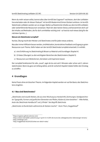 lernOS Sketchnoting Leitfaden (CC BY) Version 0.4 (2019-06-26)
Wenn du mehr wissen willst, kannst alles über lernOS bei Cogneon6 nachlesen, dort den Leitfaden
herunterladen oder dir diesen Podcast7 mit lernOS Mastermind Simon Dückert anhören. Im lernOS
Sketchnote Leitfaden werden wir an einigen Stellen auf bestimmte Inhalte aus dem lernOS Leitfaden
oder weiterführende Ressourcen verweisen. Mach dir aber keinen Stress und konzentriere dich auf
die Inhalte und Methoden, die für dich unmittelbar wichtig sind - so hast du noch etwas übrig für die
nächsten Sprints. ;)
Warum ein Sketchnote Lernpfad?
Na klar, Übung macht den Meister und Sketchnotes sind für jeden etwas anderes.
Wasaberimmerhilftbeimbesserwerden,sindMotivation,konstruktivesFeedbackundZugangzuguten
Ressourcen zum Thema. Dafür haben wir den lernOS Sketchnote Lernpfad entwickelt. Er enthält:
a) eine Einführung ins Sketchnoting & Wissen zu Material und Grundlagen (Kapitel 4)
b) 23 Katas (Übungen) zu den wichtigsten Bereichen des Sketchnotens (Kapitel 5)
c) Ressourcen zum Weiterlernen, Vernetzen und Inspirieren lassen
Der Lernpfad funktioniert für alle „Level“, egal ob du erst seit 5 Minuten oder schon seit 5 Jahren
sketchnotest. Wenn du ganz am Anfang stehst, wird dir sicherlich Kapitel 4 dabei helfen den Einstieg
zu schaffen.
4 Grundlagen
Keine Praxis ohne ein bisschen Theorie. Im folgenden Kapitel werden wir auf die Basics des Sketchno-
tens eingehen.
4.1 Was sind Sketchnotes?
„Sketchnotes sind visuelle Notizen, die aus einer Mischung aus Handschrift, Zeichnungen, handgezeichne-
ter Typografie, Formen und grafischen Elementen wie Pfeilen, Kästen & Linien bestehen.“ - Mike Rohde,
Autor des Sketchnote Handbuchs8 und „Erfinder“ des Begriffs Sketchnote
„Sketchnotes ist Rumkritzeln während du dir Notizen machst“ - Kevin Thorn, Nuggethead9
6
https://cogneon.github.io/lernos-core/
7
https://colearn.de/clp066-aufzeichnung-cl-sprint-12-4-2019-die-kunst-des-selbstgesteuerten-lebenslangen-lernens/
8
http://rohdesign.com/
9
http://nuggethead.net/2013/01/what-are-sketch-notes/
8
 