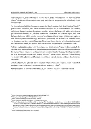 lernOS Sketchnoting Leitfaden (CC BY) Version 1.0 (2020-06-12)
Historisch gesehen, sind wir Menschen visuelle Wesen. Bilder verwenden wir seit mehr als 20.000
Jahren15, die ältesten Höhlenmalerein sind sogar noch älter. Sie werden teilweise auf mehr als 35.000
Jahre datiert16.
VoneinemwissenschaftlichenStandpunktauswerdenSketchnotesdurchdie„DualEncodingTheorie17“
gestützt. Diese beschreibt, dass Informationen die doppelt, also in unserem Fall als Text und Bild,
kodiert und abgespeichert werden, stärker verankert werden. Sie lassen sich später schneller und
genauer wieder erinnern, als „einfache“ Textnotizen. Das Nutzen von Stift und Papier, oder auch
digitalem Stylus und Tablet, hat also immense Vorteile gegenüber z. B. dem Mittippen am Laptop in
einer Vorlesung oder einem Meeting. (s. Artikel von Oppenheimer und Mueller18) Das tiefe Verständnis
von Konzepten und Ideen erschließt sich den Sketchnoter*innen also viel schneller und einfacher als
den „Mitschreiber*innen“, die Wort für Wort alles zu Papier bringen oder in das Notebook hackt.
Vielleicht liegt das daran, dass beim Rumkritzeln und Skizzieren ein Prozess im Gehirn abläuft, der
konstruktiv ist. Wir müssen dafür die verschiedenen Elemente wie Legosteine zusammenbauen und
dabei unser Wissen integrieren und organisieren, damit kein totales Chaos auf dem Papier entsteht.
Wie Hazel Messenger in ihrem Artikel „Drawing Out Ideas19“ weiter schreibt, wird durch die Verbindung
von Spüren, Fühlen, Denken und Tun auch neues Wissen erzeugt, also aus all diesen Bauelementen
konstruiert.
Einfach auf den Punkt gebracht: Bilder, vor allem in Kombination mit Text, sind purem Text einfach
überlegen. In der Literatur spricht man vom Picture Superiority Effect20.
Wenn dir das alles zu komplex und textlastig ist, wir haben dir dazu eine Sketchnote erstellt:
15
https://journal.lib.uoguelph.ca/index.php/perj/article/view/3137
16
https://de.wikipedia.org/wiki/H%C3%B6hlenmalerei
17
https://en.wikipedia.org/wiki/Dual-coding_theory
18
https://journals.sagepub.com/doi/10.1177/0956797614524581
19
https://web.a.ebscohost.com/abstract?direct=true&profile=ehost&scope=site&authtype=crawler&jrnl=18359442&AN=
120666112&h=j66cPhqDECmzFTzdusRYarMmVfAAlKKDXnRef90BzvF9NuVMYq8%2fTh%2fERMpVyXIr8FJNnm8i0T0Vh
w%2fkJW0hZQ%3d%3d&crl=f&resultNs=AdminWebAuth&resultLocal=ErrCrlNotAuth&crlhashurl=login.aspx%3fdirec
t%3dtrue%26profile%3dehost%26scope%3dsite%26authtype%3dcrawler%26jrnl%3d18359442%26AN%3d12066611
2
20
https://psycnet.apa.org/record/2011-13423-001
11
 