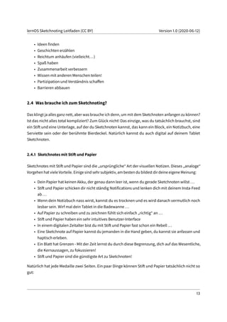lernOS Sketchnoting Leitfaden (CC BY) Version 1.0 (2020-06-12)
• Ideen finden
• Geschichten erzählen
• Reichtum anhäufen (vielleicht...)
• Spaß haben
• Zusammenarbeit verbessern
• Wissen mit anderen Menschen teilen!
• Partizipation und Verständnis schaffen
• Barrieren abbauen
2.4 Was brauche ich zum Sketchnoting?
Das klingt ja alles ganz nett, aber was brauche ich denn, um mit dem Sketchnoten anfangen zu können?
Ist das nicht alles total kompliziert? Zum Glück nicht! Das einzige, was du tatsächlich brauchst, sind
ein Stift und eine Unterlage, auf der du Sketchnoten kannst, das kann ein Block, ein Notizbuch, eine
Serviette sein oder der berühmte Bierdeckel. Natürlich kannst du auch digital auf deinem Tablet
Sketchnoten.
2.4.1 Sketchnotes mit Stift und Papier
Sketchnotes mit Stift und Papier sind die „ursprüngliche“ Art der visuellen Notizen. Dieses „analoge“
Vorgehen hat viele Vorteile. Einige sind sehr subjektiv, am besten du bildest dir deine eigene Meinung:
• Dein Papier hat keinen Akku, der genau dann leer ist, wenn du gerade Sketchnoten willst ...
• Stift und Papier schicken dir nicht ständig Notifications und lenken dich mit deinem Insta-Feed
ab ...
• Wenn dein Notizbuch nass wirst, kannst du es trocknen und es wird danach vermutlich noch
lesbar sein. Wirf mal dein Tablet in die Badewanne ...
• Auf Papier zu schreiben und zu zeichnen fühlt sich einfach „richtig“ an ...
• Stift und Papier haben ein sehr intuitives Benutzer-Interface
• In einem digitalen Zeitalter bist du mit Stift und Papier fast schon ein Rebell ...
• Eine Sketchnote auf Papier kannst du jemanden in die Hand geben, du kannst sie anfassen und
haptisch erleben.
• Ein Blatt hat Grenzen - Mit der Zeit lernst du durch diese Begrenzung, dich auf das Wesentliche,
die Kernaussagen, zu fokussieren!
• Stift und Papier sind die günstigste Art zu Sketchnoten!
Natürlich hat jede Medaille zwei Seiten. Ein paar Dinge können Stift und Papier tatsächlich nicht so
gut:
13
 