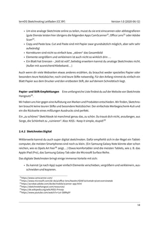 lernOS Sketchnoting Leitfaden (CC BY) Version 1.0 (2020-06-12)
• Um eine analoge Sketchnote online zu teilen, musst du sie erst einscannen oder abfotografieren
(gute Dienste leisten hier übrigens die folgenden Apps CamScanner21, Office Lens22 oder Adobe
Scan23.
• Copy and Paste bzw. Cut and Paste sind mit Papier zwar grundsätzlich möglich, aber sehr sehr
aufwändig!
• Korrekturen sind nicht so einfach bzw. „stören“ das Gesamtbild
• Elemente vergrößern und verkleinern ist auch nicht so wirklich drin ...
• Ein Blatt hat Grenzen - „Voll ist voll“, beliebig erweitern kannst du analoge Sketchnotes nicht.
(Außer mit ausreichend Klebeband...)
Auch wenn dir viele Webseiten etwas anderes erzählen, du brauchst weder spezielles Papier oder
besonders teure Notizbücher, noch sind teure Stifte notwendig. Für den Anfang nimmst du einfach ein
Blatt Papier aus dem Drucker und den erstbesten Stift, der auf deinem Schreibtisch liegt.
Papier- und Stift-Empfehlungen Eine umfangreiche Liste findest du auf der Website von Sketchnote
Hangouts24.
Wir haben uns hier gegen eine Auflistung von Marken und Produkten entschieden. Wir finden, Sketchno-
ten braucht keine teuren Stifte und besondere Notizbücher. Der einfachste Werbegeschenk-Kuli und
ein die Rückseite eines mißlungen Ausdrucks sind perfekt.
Ein „zu schönes“ Sketchbook ist manchmal genau das, zu schön. Du traust dich nicht, anzufangen, aus
Sorge, die Schönheit zu „ruinieren“. Also: KISS - Keep it simple, stupid!25
2.4.2 Sketchnotes Digital
Mittlerweile kannst du auch super digital sketchnoten. Dafür empfiehlt sich in der Regel ein Tablet-
computer, die meisten Smartphones sind noch zu klein. (Ein Samsung Galaxy Note könnte aber schon
reichen, wie es Opels Art hier26 zeigt...) Etwas komfortabler sind die meisten Tablets, wie z. B. das
Apple iPad (Pro), das Samsung Galaxy Tab oder die Microsoft Surface Reihe.
Das digitale Sketchnoten bringt einige immense Vorteile mit sich:
• Du kannst (je nach App) super einfach Elemente verschieben, vergrößern und verkleinern, aus-
schneiden und kopieren.
21
https://www.camscanner.com/
22
https://www.microsoft.com/de-de/p/office-lens/9wzdncrfj3t8?activetab=pivot:overviewtab
23
https://acrobat.adobe.com/de/de/mobile/scanner-app.html
24
https://sketchnotehangout.com/resources/
25
https://de.wikipedia.org/wiki/KISS-Prinzip
26
https://www.youtube.com/watch?v=Lai-GBlRq9Y
14
 