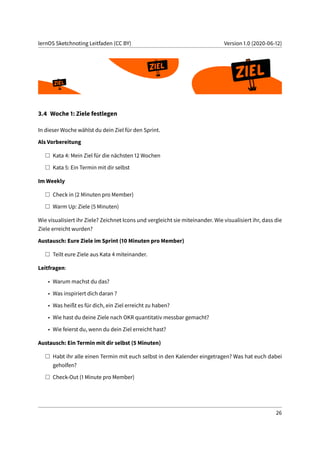 lernOS Sketchnoting Leitfaden (CC BY) Version 1.0 (2020-06-12)
3.4 Woche 1: Ziele festlegen
In dieser Woche wählst du dein Ziel für den Sprint.
Als Vorbereitung
Kata 4: Mein Ziel für die nächsten 12 Wochen
Kata 5: Ein Termin mit dir selbst
Im Weekly
Check in (2 Minuten pro Member)
Warm Up: Ziele (5 Minuten)
Wie visualisiert ihr Ziele? Zeichnet Icons und vergleicht sie miteinander. Wie visualisiert ihr, dass die
Ziele erreicht wurden?
Austausch: Eure Ziele im Sprint (10 Minuten pro Member)
Teilt eure Ziele aus Kata 4 miteinander.
Leitfragen:
• Warum machst du das?
• Was inspiriert dich daran ?
• Was heißt es für dich, ein Ziel erreicht zu haben?
• Wie hast du deine Ziele nach OKR quantitativ messbar gemacht?
• Wie feierst du, wenn du dein Ziel erreicht hast?
Austausch: Ein Termin mit dir selbst (5 Minuten)
Habt ihr alle einen Termin mit euch selbst in den Kalender eingetragen? Was hat euch dabei
geholfen?
Check-Out (1 Minute pro Member)
26
 