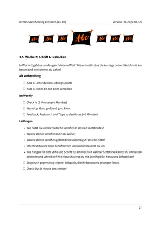 lernOS Sketchnoting Leitfaden (CC BY) Version 1.0 (2020-06-12)
3.5 Woche 2: Schrift & Lesbarkeit
In Woche 2 geht es um das geschriebene Wort: Wie unterstützt es die Aussage deiner Sketchnote am
besten und wie kommst du dahin?
Als Vorbereitung
Kata 6: Letter deinen Lieblingsspruch
Kata 7: Nimm dir Zeit beim Schreiben
Im Weekly
Check in (2 Minuten pro Member)
Warm Up: Ganz groß und ganz klein.
Feedback, Austausch und Tipps zu den Katas (40 Minuten)
Leitfragen:
• Wie nutzt du unterschiedliche Schriften in deinen Sketchnotes?
• Welche deiner Schriften nutzt du wofür?
• Welche deiner Schriften gefällt dir besonders gut? Welche nicht?
• Möchtest du eine neue Schrift lernen und wofür brauchst du sie?
• Wie hängen für dich Stifte und Schrift zusammen? Mit welcher Stiftstärke kannst du am besten
zeichnen und schreiben? Wie hierarchisierst du mit Schriftgröße, Fonts und Stiftstärken?
Zeigt euch gegenseitig (eigene) Beispiele, die ihr besonders gelungen findet.
Check-Out (1 Minute pro Member)
27
 