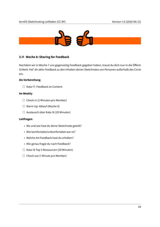 lernOS Sketchnoting Leitfaden (CC BY) Version 1.0 (2020-06-12)
3.11 Woche 8: Sharing for Feedback
Nachdem wir in Woche 7 uns gegenseitig Feedback gegeben haben, traust du dich nun in die Öffent-
lichkeit: Hol’ dir aktiv Feedback zu den Inhalten deiner Sketchnotes von Personen außerhalb des Circle
ein.
Als Vorbereitung
Kata 17: Feedback on Content
Im Weekly
Check in (2 Minuten pro Member)
Warm Up: Ablauf (Woche 8)
Austausch über Kata 16 (20 Minuten)
Leitfragen:
• Wo und wie hast du deine Sketchnote geteilt?
• Wie komfortabel/unkomfortabel war es?
• Welche Art Feedback hast du erhalten?
• Wie genau fragst du nach Feedback?
Kata 18 Top 5 Ressourcen (20 Minuten)
Check out (1 Minute pro Member)
34
 