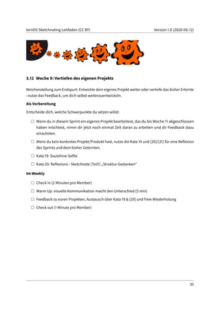 lernOS Sketchnoting Leitfaden (CC BY) Version 1.0 (2020-06-12)
3.12 Woche 9: Vertiefen des eigenen Projekts
Weichenstellung zum Endspurt: Entwickle dein eigenes Projekt weiter oder vertiefe das bisher Erlernte
- nutze das Feedback, um dich selbst weiterzuentwickeln.
Als Vorbereitung
Entscheide dich, welche Schwerpunkte du setzen willst:
Wenn du in diesem Sprint ein eigenes Projekt bearbeitest, das du bis Woche 11 abgeschlossen
haben möchtest, nimm dir jetzt noch einmal Zeit daran zu arbeiten und dir Feedback dazu
einzuholen.
Wenn du kein konkretes Projekt/Produkt hast, nutze die Kata 19 und [20]/[21] für eine Reflexion
des Sprints und dem bisher Gelernten.
Kata 19: Soulshine-Selfie
Kata 20: Reflexions - Sketchnote (Teil1) „Struktur-Gedanken“
Im Weekly
Check in (2 Minuten pro Member)
Warm Up: visuelle Kommunikation macht den Unterschied (5 min)
Feedback zu euren Projekten, Austausch über Kata 19 & [20] und freie Wiederholung
Check out (1 Minute pro Member)
35
 
