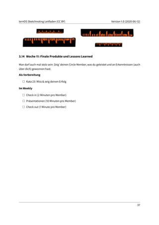 lernOS Sketchnoting Leitfaden (CC BY) Version 1.0 (2020-06-12)
3.14 Woche 11: Finale Produkte und Lessons Learned
Man darf auch mal stolz sein: Zeig’ deinen Circle Member, was du geleistet und an Erkenntnissen (auch
über dich) gewonnen hast.
Als Vorbereitung
Kata 23: Miss & zeig deinen Erfolg
Im Weekly
Check in (2 Minuten pro Member)
Präsentationen (10 Minuten pro Member)
Check out (1 Minute pro Member)
37
 