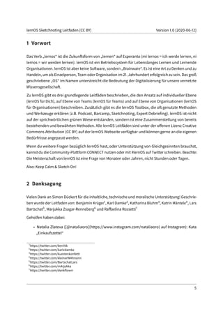 lernOS Sketchnoting Leitfaden (CC BY) Version 1.0 (2020-06-12)
1 Vorwort
Das Verb „lernos“ ist die Zukunftsform von „lernen“ auf Esperanto (mi lernos = ich werde lernen, ni
lernos = wir werden lernen). lernOS ist ein Betriebssystem für Lebenslanges Lernen und Lernende
Organisationen. lernOS ist aber keine Software, sondern „Brainware“. Es ist eine Art zu Denken und zu
Handeln, um als Einzelperson, Team oder Organisation im 21. Jahrhundert erfolgreich zu sein. Das groß
geschriebene „OS“ im Namen unterstreicht die Bedeutung der Digitalisierung für unsere vernetzte
Wissensgesellschaft.
Zu lernOS gibt es drei grundlegende Leitfäden beschrieben, die den Ansatz auf individueller Ebene
(lernOS für Dich), auf Ebene von Teams (lernOS für Teams) und auf Ebene von Organisationen (lernOS
für Organisationen) beschreiben. Zusätzlich gibt es die lernOS Toolbox, die oft genutzte Methoden
und Werkzeuge erklären (z.B. Podcast, Barcamp, Sketchnoting, Expert Debriefing). lernOS ist nicht
auf der sprichwörtlichen grünen Wiese entstanden, sondern ist eine Zusammenstellung von bereits
bestehenden und bewährten Methoden. Alle lernOS Leitfäden sind unter der offenen Lizenz Creative
Commons Attribution (CC BY) auf der lernOS Webseite verfügbar und können gerne an die eigenen
Bedürfnisse angepasst werden.
Wenn du weitere Fragen bezüglich lernOS hast, oder Unterstützung von Gleichgesinnten brauchst,
kannst du die Community-Plattform CONNECT nutzen oder mit #lernOS auf Twitter schreiben. Beachte:
Die Meisterschaft von lernOS ist eine Frage von Monaten oder Jahren, nicht Stunden oder Tagen.
Also: Keep Calm & Sketch On!
2 Danksagung
Vielen Dank an Simon Dückert für die inhaltliche, technische und moralische Unterstützung! Geschrie-
ben wurde der Leitfaden von: Benjamin Krüger1, Karl Damke2, Katharina Bluhm3, Katrin Mäntele4, Lars
Bartschat5, Marjukka Zsagar-Renneberg6 und Raffaelina Rossetti7
Geholfen haben dabei:
• Natalia Zlateva ([@nataliaoro](https://www.instagram.com/nataliaoro) auf Instagram): Kata
„Einkaufszettel“
1
https://twitter.com/ben1kk
2
https://twitter.com/karlcdamke
3
https://twitter.com/kuestenkonfetti
4
https://twitter.com/kleinerW4hnsinn
5
https://twitter.com/BartschatLars
6
https://twitter.com/m4rjukka
7
https://twitter.com/denkflowrr
5
 