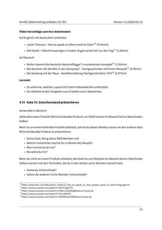 lernOS Sketchnoting Leitfaden (CC BY) Version 1.0 (2020-06-12)
Video-Vorschläge zum live sketchnoten:
Auf Englisch mit deutschem Untertitel:
• Julian Treasure - How to speak so others want to listen70 (9:54min)
• Will Smith - Fallschirmspringen in Dubai: Angst ruiniert dir nur den Tag!71 (2:24min)
Auf Deutsch:
• Woher stammt die deutsche Nationalflagge? I musstewissen kompakt72 (3:36min)
• Wie kommen die Streifen in die Zahnpasta? - Sachgeschichten mit Armin Maiwald73 (4:34min)
• Die Sendung mit der Maus - Nudelherstellung (Sachgeschichten) 197674 (5:07min)
Lernziel:
• Du erkennst, welches Layout dich beim Videosketchen unterstützt.
• Du reflektierst dein Vorgehen zum Erstellen einer Sketchnote.
4.15 Kata 15: Zwischenstand präsentieren
Verwendet in Woche 6
Stelle dein erstes Produkt (Minimal Valuable Product) vor ODER mache ein Rework Deines Sktechnotes-
Selfies!
Wenn du an einem konkreten Produkt arbeitest, kannst du diesen Weekly nutzen um den anderen dein
Minimal Valuable Product zu präsentieren.
• Deine Ziele: Bring deine OKR-Metriken mit!
• Welche Fortschritte machst Du in Deinen Key Results?
• Was nimmst du dir vor?
• Wo willst du hin?
Wenn du nicht an einem Produkt arbeitest, könntest du zum Beispiel ein Rework deines Sketchnote-
Selfies machen mit den Techniken, die du in den letzten sechs Wochen trainiert hast.
• Siehst du Unterschiede?
• Sehen die anderen Circle-Member Unterschiede?
70
https://www.ted.com/talks/julian_treasure_how_to_speak_so_that_people_want_to_listen?language=en
71
https://www.youtube.com/watch?v=W1sF1sgUeTU
72
https://www.youtube.com/watch?v=XQmJve3yD9Q&feature=youtu.be
73
https://www.youtube.com/watch?v=Pius1MtUIrY
74
https://www.youtube.com/watch?v=95XER5t2xn0&feature=youtu.be
57
 