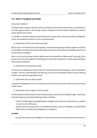 lernOS Sketchnoting Leitfaden (CC BY) Version 1.0 (2020-06-12)
4.17 Kata 17: Feedback zum Inhalt
Verwendet in Woche 8
Für Sketchnotes ist aktives Zuhören und die wichtigsten Informationen (Kernthesen), beispielsweise
eines Vortrags zu erfassen, sehr wichtig. In dieser Kata geht es darum dir aktiv Feedback von außen zu
deiner Sketchnote zu holen.
Je nachdem in welchem Setting du deine Sketchnote erstellst, bieten sich unterschiedliche Möglichkei-
ten für das Feedback-Einholen an. Hier ein paar Beispiele:
a) Sketchnote auf einer Veranstaltung erstellt:
Warum dann nicht direkt auf die Vortragenden und Veranstaltungsorganisatoren zugehen und diese
um Feedback zum Inhalt deiner Sketchnote bitten? Wurden die Informationen vollständig erfasst? Sind
die Kernthesen enthalten?
Wenn es von einem Vortrag mehrere Sketchnotes unterschiedlicher Sketchnoter*innen gibt, könn-
test du den Informationsgehalt der Sketchnotes miteinander vergleichen und die jeweils erfassten
Informationen bewerten.
b) Sketchnote eines Meetings erstellt:
Zum Ende eines Meetings könntest du bei den Teilnehmenden Rückmeldungen zu deiner Sketchnote
erfragen. Sind die Teilnehmenden der Meinung, dass du die wichtigsten Punkte aus dem Meeting
erfasst und entsprechend gewichtet hast?
c) Sketchnote über eine Reise erstellt:
Frag deine Reisebegleiter*innen, z.B. Familie oder Freund*innen, ob sie ihre Erlebnisse und Eindrücke
wieder finden.
d) Sketchnote über ein eigenes Thema erstellt:
Du könntest deine Sketchnote auf Social Media posten und dort nach Feedback fragen. Stelle dazu
konkrete Fragen wozu du Rückmeldungen haben möchtest.
• Teilt eure Erfahrungen über Möglichkeiten, Feedback zum Inhalt eurer Sketchnotes zu erhalten
in eurem Circle (20 Minuten).
• Sprecht über eure Erkenntnisse und reflektiert darüber, wie euch Feedback zum Inhalt dabei
helfen kann eure Sketchnote-Fähigkeiten zu verbessern.
Lernziel:
• Du übst deine Sketchnote Fähigkeiten im Business Kontext und erweiterst deine Komfortzone.
59
 