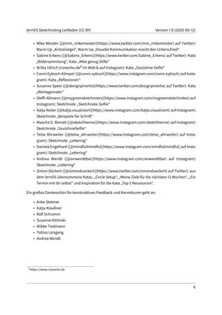 lernOS Sketchnoting Leitfaden (CC BY) Version 1.0 (2020-06-12)
• Mike Meister ([@mm_mikemeister](https://www.twitter.com/mm_mikemeister) auf Twitter):
Warm Up „Kritzelvögel“, Warm Up „Visuelle Kommunikation macht den Unterschied“
• Sabine Erkens ([@Sabine_Erkens](https://www.twitter.com/Sabine_Erkens) auf Twitter): Kata
„Bildersammlung“, Kata „#Nie genug Stifte“
• Britta Ullrich (vizworks.de8 im Web & auf Instagram): Kata „Soulshine Selfie“
• Conni Eybisch-Klimpel ([@conni.eybisch](https://www.instagram.com/conni.eybisch) auf Insta-
gram): Kata „Reflexionen“
• Susanne Speer ([@designpiranha](https://www.twitter.com/designpiranha) auf Twitter): Kata
„Montagsmaler“
• Steffi Altmann ([@mygreensketchnotes](https://www.instagram.com/mygreensketchnotes) auf
Instagram): Sketchnote „Sketchnote-Selfie“
• Katja Reiter ([@katja.visualisiert](https://www.instagram.com/katja.visualisiert) auf Instagram):
Sketchnote „Beispiele für Schrift“
• Mascha D. Reinelt ([@sketchhenne](https://www.instagram.com/sketchhenne) auf Instagram):
Sketchnote „SoulshineSelfie“
• Telse Ahrweiler ([@telse_ahrweiler](https://www.instagram.com/telse_ahrweiler) auf Insta-
gram): Sketchnote „Lettering“
• Daniela Engelhard ([@mindfullmindful](https://www.instagram.com/mindfullmindful) auf Insta-
gram): Sketchnote „Lettering“
• Andrea Wendt ([@anwendtbar](https://www.instagram.com/anwendtbar) auf Instagram):
Sketchnote „Lettering“
• Simon Dückert ([@simondueckert](https://www.twitter.com/simondueckert) auf Twitter): aus
dem lernOS übernommene Katas: „Circle Setup“, „Meine Ziele für die nächsten 12 Wochen“, „Ein
Termin mit dir selbst“ und Inspiration für die Kata „Top 5 Ressourcen“.
Ein großes Dankeschön für konstruktives Feedback und Korrekturen geht an:
• Anke Stettner
• Katja Klaußner
• Ralf Schramm
• Susanne Kitlinski
• Wibke Tiedmann
• Tobias Leisgang
• Andrea Wendt
8
https://www.vizworks.de
6
 
