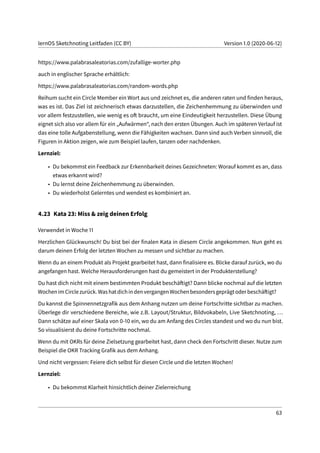 lernOS Sketchnoting Leitfaden (CC BY) Version 1.0 (2020-06-12)
https://www.palabrasaleatorias.com/zufallige-worter.php
auch in englischer Sprache erhältlich:
https://www.palabrasaleatorias.com/random-words.php
Reihum sucht ein Circle Member ein Wort aus und zeichnet es, die anderen raten und finden heraus,
was es ist. Das Ziel ist zeichnerisch etwas darzustellen, die Zeichenhemmung zu überwinden und
vor allem festzustellen, wie wenig es oft braucht, um eine Eindeutigkeit herzustellen. Diese Übung
eignet sich also vor allem für ein „Aufwärmen“, nach den ersten Übungen. Auch im späteren Verlauf ist
das eine tolle Aufgabenstellung, wenn die Fähigkeiten wachsen. Dann sind auch Verben sinnvoll, die
Figuren in Aktion zeigen, wie zum Beispiel laufen, tanzen oder nachdenken.
Lernziel:
• Du bekommst ein Feedback zur Erkennbarkeit deines Gezeichneten: Worauf kommt es an, dass
etwas erkannt wird?
• Du lernst deine Zeichenhemmung zu überwinden.
• Du wiederholst Gelerntes und wendest es kombiniert an.
4.23 Kata 23: Miss & zeig deinen Erfolg
Verwendet in Woche 11
Herzlichen Glückwunsch! Du bist bei der finalen Kata in diesem Circle angekommen. Nun geht es
darum deinen Erfolg der letzten Wochen zu messen und sichtbar zu machen.
Wenn du an einem Produkt als Projekt gearbeitet hast, dann finalisiere es. Blicke darauf zurück, wo du
angefangen hast. Welche Herausforderungen hast du gemeistert in der Produkterstellung?
Du hast dich nicht mit einem bestimmten Produkt beschäftigt? Dann blicke nochmal auf die letzten
WochenimCirclezurück.WashatdichindenvergangenWochenbesondersgeprägtoderbeschäftigt?
Du kannst die Spinnennetzgrafik aus dem Anhang nutzen um deine Fortschritte sichtbar zu machen.
Überlege dir verschiedene Bereiche, wie z.B. Layout/Struktur, Bildvokabeln, Live Sketchnoting, ...
Dann schätze auf einer Skala von 0-10 ein, wo du am Anfang des Circles standest und wo du nun bist.
So visualisierst du deine Fortschritte nochmal.
Wenn du mit OKRs für deine Zielsetzung gearbeitet hast, dann check den Fortschritt dieser. Nutze zum
Beispiel die OKR Tracking Grafik aus dem Anhang.
Und nicht vergessen: Feiere dich selbst für diesen Circle und die letzten Wochen!
Lernziel:
• Du bekommst Klarheit hinsichtlich deiner Zielerreichung
63
 