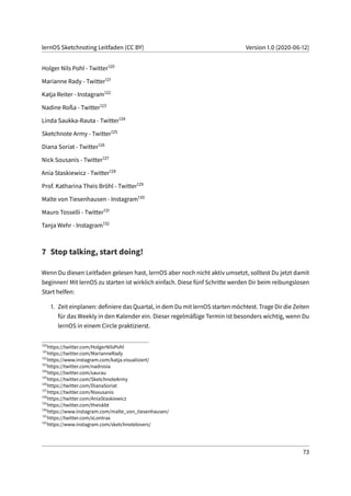 lernOS Sketchnoting Leitfaden (CC BY) Version 1.0 (2020-06-12)
Holger Nils Pohl - Twitter120
Marianne Rady - Twitter121
Katja Reiter - Instagram122
Nadine Roßa - Twitter123
Linda Saukka-Rauta - Twitter124
Sketchnote Army - Twitter125
Diana Soriat - Twitter126
Nick Sousanis - Twitter127
Ania Staskiewicz - Twitter128
Prof. Katharina Theis Bröhl - Twitter129
Malte von Tiesenhausen - Instagram130
Mauro Tosselli - Twitter131
Tanja Wehr - Instagram132
7 Stop talking, start doing!
Wenn Du diesen Leitfaden gelesen hast, lernOS aber noch nicht aktiv umsetzt, solltest Du jetzt damit
beginnen! Mit lernOS zu starten ist wirklich einfach. Diese fünf Schritte werden Dir beim reibungslosen
Start helfen:
1. Zeit einplanen: definiere das Quartal, in dem Du mit lernOS starten möchtest. Trage Dir die Zeiten
für das Weekly in den Kalender ein. Dieser regelmäßige Termin ist besonders wichtig, wenn Du
lernOS in einem Circle praktizierst.
120
https://twitter.com/HolgerNilsPohl
121
https://twitter.com/MarianneRady
122
https://www.instagram.com/katja.visualisiert/
123
https://twitter.com/nadrosia
124
https://twitter.com/saurau
125
https://twitter.com/SketchnoteArmy
126
https://twitter.com/DianaSoriat
127
https://twitter.com/Nsousanis
128
https://twitter.com/AniaStaskiewicz
129
https://twitter.com/theiskbt
130
https://www.instagram.com/malte_von_tiesenhausen/
131
https://twitter.com/xLontrax
132
https://www.instagram.com/sketchnotelovers/
73
 