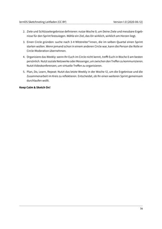 lernOS Sketchnoting Leitfaden (CC BY) Version 1.0 (2020-06-12)
2. Ziele und Schlüsselergebnisse definieren: nutze Woche 0, um Deine Ziele und messbare Ergeb-
nisse für den Sprint festzulegen. Wähle ein Ziel, das Dir wirklich, wirklich am Herzen liegt.
3. Einen Circle gründen: suche nach 3-4 Mitstreiter*innen, die im selben Quartal einen Sprint
starten wollen. Wenn jemand schon in einem anderen Circle war, kann die Person die Rolle er
Circle-Moderation übernehmen.
4. Organisiere das Weekly: wenn Ihr Euch im Circle nicht kennt, trefft Euch in Woche 0 am besten
persönlich. Nutzt soziale Netzwerke oder Messenger, um zwischen den Treffen zu kommunizieren.
Nutzt Videokonferenzen, um virtuelle Treffen zu organisieren.
5. Plan, Do, Learn, Repeat: Nutzt das letzte Weekly in der Woche 12, um die Ergebnisse und die
Zusammenarbeit im Kreis zu reflektieren. Entscheidet, ob Ihr einen weiteren Sprint gemeinsam
durchlaufen wollt.
Keep Calm & Sketch On!
74
 