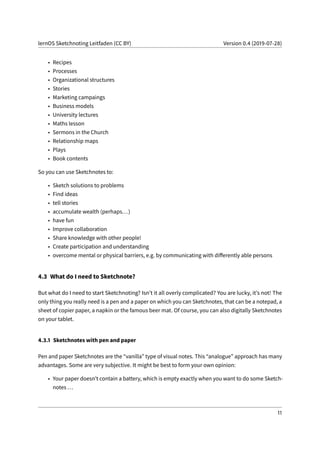 lernOS Sketchnoting Leitfaden (CC BY) Version 0.4 (2019-07-28)
• Recipes
• Processes
• Organizational structures
• Stories
• Marketing campaings
• Business models
• University lectures
• Maths lesson
• Sermons in the Church
• Relationship maps
• Plays
• Book contents
So you can use Sketchnotes to:
• Sketch solutions to problems
• Find ideas
• tell stories
• accumulate wealth (perhaps...)
• have fun
• Improve collaboration
• Share knowledge with other people!
• Create participation and understanding
• overcome mental or physical barriers, e.g. by communicating with differently able persons
4.3 What do I need to Sketchnote?
But what do I need to start Sketchnoting? Isn’t it all overly complicated? You are lucky, it’s not! The
only thing you really need is a pen and a paper on which you can Sketchnotes, that can be a notepad, a
sheet of copier paper, a napkin or the famous beer mat. Of course, you can also digitally Sketchnotes
on your tablet.
4.3.1 Sketchnotes with pen and paper
Pen and paper Sketchnotes are the “vanilla” type of visual notes. This “analogue” approach has many
advantages. Some are very subjective. It might be best to form your own opinion:
• Your paper doesn’t contain a battery, which is empty exactly when you want to do some Sketch-
notes ...
11
 