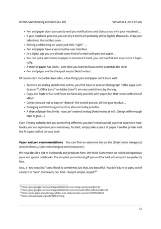 lernOS Sketchnoting Leitfaden (CC BY) Version 0.4 (2019-07-28)
• Pen and paper don’t constantly send you notifications and distract you with your Insta feed ...
• If your notebook gets wet, you can dry it and it will probably still be legible afterwards. Drop your
tablet into the bathtub once...
• Writing and drawing on paper just feels “right” ...
• Pen and paper have a very intuitive user interface
• In a digital age you are almost some kind of a rebel with pen and paper ...
• You can put a sketchnote on paper in someone’s hand, you can touch it and experience it hapti-
cally.
• A sheet of paper has limits - with time you learn to focus on the essential, the core!
• Pen and paper are the cheapest way to Sketchnotes!
Of course each medal has two sides, a few things pen and paper can’t do so well:
• To share an analog sketch note online, you first have to scan or photograph it (the apps Cam-
Scanner20, Office Lens21 or Adobe Scan22) are very useful here, by the way.
• Copy and Paste or Cut and Paste are basically possible with paper, but that comes with a lot of
effort!
• Corrections are not so easy or “disturb” the overall picture, all that glue residue...
• Enlarging and shrinking elements is also not really possible ...
• A sheet of paper has limits - you can’t extend analog Sketchnotes at will. (Except with enough
tape or glue...)
Even if many websites tell you something different, you don’t need special paper or expensive note-
books, nor are expensive pens necessary. To start, simply take a piece of paper from the printer and
the first pen ou find on your desk.
Paper and pen recommendations You can find an extensive list on the [Sketchnote Hangouts]
website (https://sketchnotehangout.com/resources/).
We have decided not to list brands and products here. We think Sketchnote do not need expensive
pens and special notebooks. The simplest promotional gift pen and the back of a misprint are perfectly
fine.
Also, a “too beautiful” sketchbook is sometimes just that, too beautiful. You don’t dare to start, out of
concern to “ruin” the beauty. So: KISS - Keep it simple, stupid!23
20
https://play.google.com/store/apps/details?id=com.intsig.camscanner&hl=de
21
https://play.google.com/store/apps/details?id=com.microsoft.office.officelens&hl=de
22
https://apps.apple.com/de/app/adobe-scan-dokumenten-scanner/id1199564834
23
https://de.wikipedia.org/wiki/KISS-Prinzip
12
 
