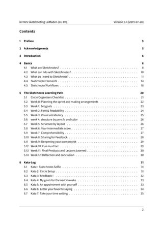 lernOS Sketchnoting Leitfaden (CC BY) Version 0.4 (2019-07-28)
Contents
1 Preface 5
2 Acknowledgments 5
3 Introduction 6
4 Basics 8
4.1 What are Sketchnotes? . . . . . . . . . . . . . . . . . . . . . . . . . . . . . . . . . . . 8
4.2 What can I do with Sketchnotes? . . . . . . . . . . . . . . . . . . . . . . . . . . . . . . 10
4.3 What do I need to Sketchnote? . . . . . . . . . . . . . . . . . . . . . . . . . . . . . . . 11
4.4 Sketchnote Elements . . . . . . . . . . . . . . . . . . . . . . . . . . . . . . . . . . . . 14
4.5 Sketchnote Workflows . . . . . . . . . . . . . . . . . . . . . . . . . . . . . . . . . . . 18
5 The Sketchnote Learning Path 20
5.1 Circle Organizers Checklist . . . . . . . . . . . . . . . . . . . . . . . . . . . . . . . . . 21
5.2 Week 0: Planning the sprint and making arrangements . . . . . . . . . . . . . . . . . 22
5.3 Week 1: Set goals . . . . . . . . . . . . . . . . . . . . . . . . . . . . . . . . . . . . . . 23
5.4 Week 2: Font & Readability . . . . . . . . . . . . . . . . . . . . . . . . . . . . . . . . . 24
5.5 Week 3: Visual vocabulary . . . . . . . . . . . . . . . . . . . . . . . . . . . . . . . . . 25
5.6 week 4: structure by pencils and color . . . . . . . . . . . . . . . . . . . . . . . . . . 26
5.7 Week 5: Structure by layout . . . . . . . . . . . . . . . . . . . . . . . . . . . . . . . . 26
5.8 Week 6: Your intermediate score . . . . . . . . . . . . . . . . . . . . . . . . . . . . . . 27
5.9 Week 7: Comprehensibility . . . . . . . . . . . . . . . . . . . . . . . . . . . . . . . . . 27
5.10 Week 8: Sharing for Feedback . . . . . . . . . . . . . . . . . . . . . . . . . . . . . . . 28
5.11 Week 9: Deepening your own project . . . . . . . . . . . . . . . . . . . . . . . . . . . 29
5.12 Week 10: Fun must be! . . . . . . . . . . . . . . . . . . . . . . . . . . . . . . . . . . . 29
5.13 Week 11: Final Products and Lessons Learned . . . . . . . . . . . . . . . . . . . . . . . 30
5.14 Week 12: Reflection and conclusion . . . . . . . . . . . . . . . . . . . . . . . . . . . . 30
6 Kata-Log 31
6.1 Kata1: Sketchnote-Selfie . . . . . . . . . . . . . . . . . . . . . . . . . . . . . . . . . . 31
6.2 Kata 2: Circle Setup . . . . . . . . . . . . . . . . . . . . . . . . . . . . . . . . . . . . . 31
6.3 Kata 3: Feedback ! . . . . . . . . . . . . . . . . . . . . . . . . . . . . . . . . . . . . . 32
6.4 Kata 4: My goals for the next 4 weeks . . . . . . . . . . . . . . . . . . . . . . . . . . . 33
6.5 Kata 5: An appointment with yourself . . . . . . . . . . . . . . . . . . . . . . . . . . . 33
6.6 Kata 6: Letter your favorite saying . . . . . . . . . . . . . . . . . . . . . . . . . . . . . 34
6.7 Kata 7: Take your time writing . . . . . . . . . . . . . . . . . . . . . . . . . . . . . . . 35
2
 