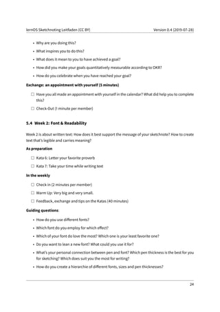 lernOS Sketchnoting Leitfaden (CC BY) Version 0.4 (2019-07-28)
• Why are you doing this?
• What inspires you to do this?
• What does it mean to you to have achieved a goal?
• How did you make your goals quantitatively measurable according to OKR?
• How do you celebrate when you have reached your goal?
Exchange: an appointment with yourself (5 minutes)
Have you all made an appointment with yourself in the calendar? What did help you to complete
this?
Check-Out (1 minute per member)
5.4 Week 2: Font & Readability
Week 2 is about written text: How does it best support the message of your sketchnote? How to create
text that’s legible and carries meaning?
As preparation
Kata 6: Letter your favorite proverb
Kata 7: Take your time while writing text
In the weekly
Check in (2 minutes per member)
Warm Up: Very big and very small.
Feedback, exchange and tips on the Katas (40 minutes)
Guiding questions:
• How do you use different fonts?
• Which font do you employ for which effect?
• Which of your font do love the most? Which one is your least favorite one?
• Do you want to lean a new font? What could you use it for?
• What’s your personal connection between pen and font? Which pen thickness is the best for you
for sketching? Which does suit you the most for writing?
• How do you create a hierarchie of different fonts, sizes and pen thicknesses?
24
 