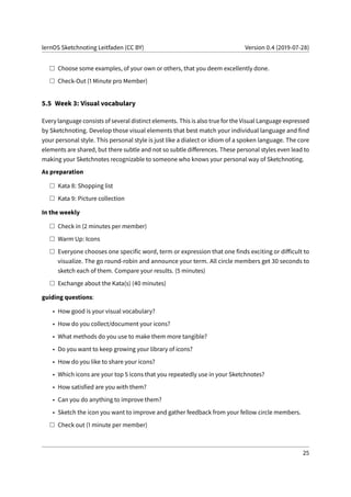 lernOS Sketchnoting Leitfaden (CC BY) Version 0.4 (2019-07-28)
Choose some examples, of your own or others, that you deem excellently done.
Check-Out (1 Minute pro Member)
5.5 Week 3: Visual vocabulary
Every language consists of several distinct elements. This is also true for the Visual Language expressed
by Sketchnoting. Develop those visual elements that best match your individual language and find
your personal style. This personal style is just like a dialect or idiom of a spoken language. The core
elements are shared, but there subtle and not so subtle differences. These personal styles even lead to
making your Sketchnotes recognizable to someone who knows your personal way of Sketchnoting.
As preparation
Kata 8: Shopping list
Kata 9: Picture collection
In the weekly
Check in (2 minutes per member)
Warm Up: Icons
Everyone chooses one specific word, term or expression that one finds exciting or difficult to
visualize. The go round-robin and announce your term. All circle members get 30 seconds to
sketch each of them. Compare your results. (5 minutes)
Exchange about the Kata(s) (40 minutes)
guiding questions:
• How good is your visual vocabulary?
• How do you collect/document your icons?
• What methods do you use to make them more tangible?
• Do you want to keep growing your library of icons?
• How do you like to share your icons?
• Which icons are your top 5 icons that you repeatedly use in your Sketchnotes?
• How satisfied are you with them?
• Can you do anything to improve them?
• Sketch the icon you want to improve and gather feedback from your fellow circle members.
Check out (1 minute per member)
25
 