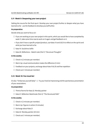 lernOS Sketchnoting Leitfaden (CC BY) Version 0.4 (2019-07-28)
5.11 Week 9: Deepening your own project
Setting the course for the final spurt: Develop your own project further or deepen what you have
learned so far - use the feedback to develop yourself further.
As preparation
Decide what you want to focus on:
If you are working on your own project in this sprint, which you would like to have completed by
week 11, take some time now to work on it again and get feedback on it.
• If you don’t have a specific project/product, use Katas 19 and 20/21 to reflect on the sprint and
what you have learned so far.
Kata 19: Soulshine-Selfie
Kata 20: Reflections - Sketch note (Part 1) “Structural Thoughts”
In the weekly
Check in (2 minutes per member)
Warm Up: visual communication makes the difference (5 min)
Feedback on your projects, exchange about Kata 19 & 20 and free repetition
Check out (1 minute per member)
5.12 Week 10: Fun must be!
Or also: “Embarrass yourself daily” :-) - Try your hand at improvising and the spontaneous presentation
of your associations.
As preparation
Think of terms for Kata 22: Monday painter
Kata 21: Reflection Sketchnote (Part 2) “The Structured Path”
In the weekly
Check in (2 minutes per member)
Warm Up: Figures in action (5 minutes)
Exchange about Kata 21
Kata 22: Monday painter (25 min)
Check out (1 minute per member)
29
 