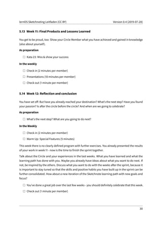 lernOS Sketchnoting Leitfaden (CC BY) Version 0.4 (2019-07-28)
5.13 Week 11: Final Products and Lessons Learned
You get to be proud, too: Show your Circle Member what you have achieved and gained in knowledge
(also about yourself).
As preparation
Kata 23: Miss & show your success
In the weekly
Check in (2 minutes per member)
Presentations (10 minutes per member)
Check out (1 minute per member)
5.14 Week 12: Reflection and conclusion
You have set off: But have you already reached your destination? What’s the next step? Have you found
your passion? Is after the circle before the circle? And when are we going to celebrate?
As preparation
What’s the next step? What are you going to do next?
In the Weekly
Check in (2 minutes per member)
Warm Up: Special Features (5 minutes)
This week there is no clearly defined program with further exercises. You already presented the results
of your work in week 11 - now is the time to finish the sprint together.
Talk about the Circle and your experiences in the last weeks. What you have learned and what the
learning path has done with you. Maybe you already have ideas about what you want to do next. If
not, be inspired by the others. Discuss what you want to do with the weeks after the sprint, because it
is important to stay tuned so that the skills and positive habits you have built up in the sprint can be
further consolidated. How about a new iteration of the Sketchnote learning path with new goals and
focus?
You’ve done a great job over the last few weeks - you should definitely celebrate that this week.
Check out (1 minute per member)
30
 