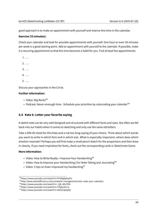 lernOS Sketchnoting Leitfaden (CC BY) Version 0.4 (2019-07-28)
good approach is to make an appointment with yourself and reserve this time in the calendar.
Exercise (15 minutes):
Check your calendar and look for possible appointments with yourself. One hour or even 30 minutes
per week is a good starting point. Add an appointment with yourself to the calendar. If possible, make
it a recurring appointment so that this time becomes a habit for you. Find at least five appointments:
1. ...
2. ...
3. ...
4. ...
5. ...
Discuss your approaches in the Circle.
Further information:
• Video: Big Rocks53
• Podcast: Never enoough time - Schedule your priorities by colorcoding your calendar54
6.6 Kata 6: Letter your favorite saying
A sketch note can be very well designed and structured with different fonts and sizes. But often we fall
back into our habits when it comes to sketching and only use the same old letters.
Take a DIN-A5 sheet for this Kata and a not too long saying of your choice. Think about which words
you want to write in which font and in which size. What is especially important, where does which
emotion resonate? Perhaps you will first make a small pencil sketch for the proportions and then draw
in cleanly. If you need inspiration for fonts, check out the corresponding cards in Sketchnote Game.
More information:
• Video: How to Write Neatly + Improve Your Handwriting55
• Video: How to Improve your Handwriting | For Note-Taking and Journaling56
• Video: 5 tips on how I improved my handwriting57
53
https://www.youtube.com/watch?v=fmV0gXpXwDU
54
http://www.asianefficiency.com/schedule-management/color-code-your-calendar/
55
https://www.youtube.com/watch?v=_QA_NScPlt8
56
https://www.youtube.com/watch?v=1YXjAu9o11o
57
https://www.youtube.com/watch?v=aK2SLQx6j9Q
34
 