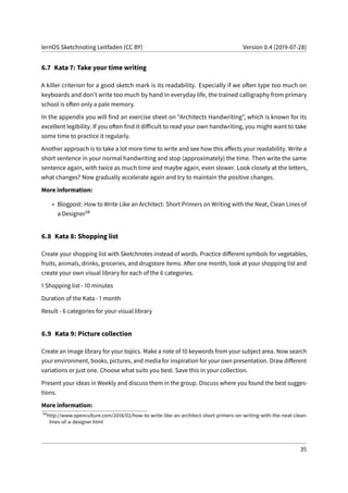 lernOS Sketchnoting Leitfaden (CC BY) Version 0.4 (2019-07-28)
6.7 Kata 7: Take your time writing
A killer criterion for a good sketch mark is its readability. Especially if we often type too much on
keyboards and don’t write too much by hand in everyday life, the trained calligraphy from primary
school is often only a pale memory.
In the appendix you will find an exercise sheet on “Architects Handwriting”, which is known for its
excellent legibility. If you often find it difficult to read your own handwriting, you might want to take
some time to practice it regularly.
Another approach is to take a lot more time to write and see how this affects your readability. Write a
short sentence in your normal handwriting and stop (approximately) the time. Then write the same
sentence again, with twice as much time and maybe again, even slower. Look closely at the letters,
what changes? Now gradually accelerate again and try to maintain the positive changes.
More information:
• Blogpost: How to Write Like an Architect: Short Primers on Writing with the Neat, Clean Lines of
a Designer58
6.8 Kata 8: Shopping list
Create your shopping list with Sketchnotes instead of words. Practice different symbols for vegetables,
fruits, animals, drinks, groceries, and drugstore items. After one month, look at your shopping list and
create your own visual library for each of the 6 categories.
1 Shopping list - 10 minutes
Duration of the Kata - 1 month
Result - 6 categories for your visual library
6.9 Kata 9: Picture collection
Create an image library for your topics. Make a note of 10 keywords from your subject area. Now search
your environment, books, pictures, and media for inspiration for your own presentation. Draw different
variations or just one. Choose what suits you best. Save this in your collection.
Present your ideas in Weekly and discuss them in the group. Discuss where you found the best sugges-
tions.
More information:
58
http://www.openculture.com/2018/02/how-to-write-like-an-architect-short-primers-on-writing-with-the-neat-clean-
lines-of-a-designer.html
35
 