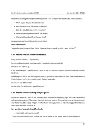 lernOS Sketchnoting Leitfaden (CC BY) Version 0.4 (2019-07-28)
Watch the video together and sketch the content. Then compare the Sketchnotes with each other.
• Which layout did you choose and why?
• Were you able to do the layout as planned?
• Does the result correspond to your plan?
• Is the layout comprehensible for the others?
• What would you do differently next time?
Are you missing a layout idea on the cheat sheet?
more information:
Suggestion video to sketch live: Julian Treasure - How to speak so others want to listen63
6.15 Kata 15: Present intermediate result
Bring your OKR metrics - if you want ;)
Do you make progress in your key results - how do the others rate that?
Where do you want to go?
If you are working on a specific product, you can use this Weekly to present your Minimal Viable product
to others.
For example, if you’re not working on a product, you could do a rework of your Sketchnote self with
the techniques you’ve been training over the past six weeks.
Do you see any differences?
Do the other Circle Members see differences?
6.16 Kata 16: Videosketching: Did you get it?
Divide into teams of 2. Both of you choose a short video on an interesting topic and sketch it (without
telling what you sketch). Then share the result with your partner. This one first looks at the sketch note
and then looks at the video. Prepare your feedback, either you make an individual appointment or you
share your feedback in the circle.
Key questions for analysis and feedback:
• How legible is the sketch mark?
63
https://www.ted.com/talks/julian_treasure_how_how_to_speak_so_that_people_want_to_listen?language=en
39
 