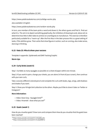 lernOS Sketchnoting Leitfaden (CC BY) Version 0.4 (2019-07-28)
https://www.palabrasaleatorias.com/zufallige-worter.php
also available in English:
https://www.palabrasaleatorias.com/random-words.php
In turn, one member of the team picks a word and draws it, the others guess and find it. find out
what it is. The aim is to depict something graphically, the inhibition of drawing to and, above all, to
determine how little it often takes to achieve an unambiguity to manufacture. This exercise is therefore
particularly suitable for a “warm-up” after the first Also in the later process this is a great setting of
tasks, if the abilities grow. Then verbs that show figures in action, such as running, also make sense,
dancing or thinking.
6.23 Kata 23: Miss & show your success
Template in appendix: Spiderweb and OKR Tracking Graphic
Warm-Ups
6.24 Curly birds (week 0)
Step 1: Scribble as many squiggles as possible on a sheet of paper within one minute.
Step 2: If you work in pairs: change your sheets, you are alone (in front of your screen), then continue
with your own curls.
Take a second, different colored pencil and complete the curls with beaks, legs, wings, add shadows
and shades if you want.
Step 3: Show your Kringle bird collection to the others. Maybe you’d like to share it later on Twitter or
Instagram?
More information:
• Video: Dave Gray - Squiggle birds66
• Video: Hirameki - draw what you see67
6.25 Goals (week 1)
How do you visualize goals? Draw icons and compare them How do you visualize that the goals have
been reached?
66
https://www.youtube.com/watch?v=vK3yQBouzNs
67
https://www.youtube.com/watch?v=IrLwkyWBB7w
42
 