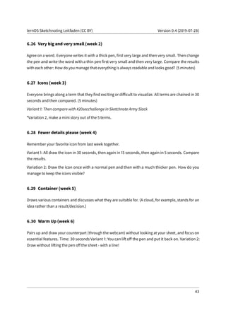 lernOS Sketchnoting Leitfaden (CC BY) Version 0.4 (2019-07-28)
6.26 Very big and very small (week 2)
Agree on a word. Everyone writes it with a thick pen, first very large and then very small. Then change
the pen and write the word with a thin pen first very small and then very large. Compare the results
with each other: How do you manage that everything is always readable and looks good? (5 minutes)
6.27 Icons (week 3)
Everyone brings along a term that they find exciting or difficult to visualize. All terms are chained in 30
seconds and then compared. (5 minutes)
Variant 1: Then compare with #20secchallenge in Sketchnote Army Slack
*Variation 2, make a mini story out of the 5 terms.
6.28 Fewer details please (week 4)
Remember your favorite icon from last week together.
Variant 1: All draw the icon in 30 seconds, then again in 15 seconds, then again in 5 seconds. Compare
the results.
Variation 2: Draw the icon once with a normal pen and then with a much thicker pen. How do you
manage to keep the icons visible?
6.29 Container (week 5)
Draws various containers and discusses what they are suitable for. (A cloud, for example, stands for an
idea rather than a result/decision.)
6.30 Warm Up (week 6)
Pairs up and draw your counterpart (through the webcam) without looking at your sheet, and focus on
essential features. Time: 30 seconds Variant 1: You can lift off the pen and put it back on. Variation 2:
Draw without lifting the pen off the sheet - with a line!
43
 