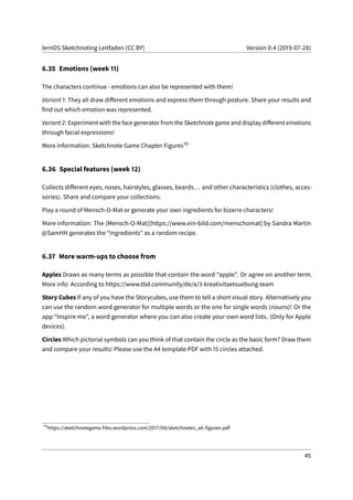 lernOS Sketchnoting Leitfaden (CC BY) Version 0.4 (2019-07-28)
6.35 Emotions (week 11)
The characters continue - emotions can also be represented with them!
Variant 1: They all draw different emotions and express them through posture. Share your results and
find out which emotion was represented.
Variant 2: Experiment with the face generator from the Sketchnote game and display different emotions
through facial expressions!
More information: Sketchnote Game Chapter Figures70
6.36 Special features (week 12)
Collects different eyes, noses, hairstyles, glasses, beards... and other characteristics (clothes, acces-
sories). Share and compare your collections.
Play a round of Mensch-O-Mat or generate your own ingredients for bizarre characters!
More information: The (Mensch-O-Mat)[https://www.ein-bild.com/menschomat] by Sandra Martin
@SamHH generates the “ingredients” as a random recipe.
6.37 More warm-ups to choose from
Apples Draws as many terms as possible that contain the word “apple”. Or agree on another term.
More info: According to https://www.tbd.community/de/a/3-kreativitaetsuebung-team
Story Cubes If any of you have the Storycubes, use them to tell a short visual story. Alternatively you
can use the random word generator for multiple words or the one for single words (nouns)! Or the
app “Inspire me”, a word generator where you can also create your own word lists. (Only for Apple
devices).
Circles Which pictorial symbols can you think of that contain the circle as the basic form? Draw them
and compare your results! Please use the A4 template PDF with 15 circles attached.
70
https://sketchnotegame.files.wordpress.com/2017/08/sketchnotes_a6-figuren.pdf
45
 