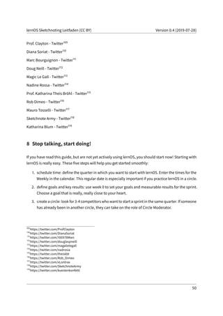 lernOS Sketchnoting Leitfaden (CC BY) Version 0.4 (2019-07-28)
Prof. Clayton - Twitter109
Diana Soriat - Twitter110
Marc Bourguignon - Twitter111
Doug Neill - Twitter112
Magic Le Gall - Twitter113
Nadine Rossa - Twitter114
Prof. Katharina Theis Bröhl - Twitter115
Rob Dimeo - Twitter116
Mauro Tosselli - Twitter117
Sketchnote Army - Twitter118
Katharina Blum - Twitter119
8 Stop talking, start doing!
If you have read this guide, but are not yet actively using lernOS, you should start now! Starting with
lernOS is really easy. These five steps will help you get started smoothly:
1. schedule time: define the quarter in which you want to start with lernOS. Enter the times for the
Weekly in the calendar. This regular date is especially important if you practice lernOS in a circle.
2. define goals and key results: use week 0 to set your goals and measurable results for the sprint.
Choose a goal that is really, really close to your heart.
3. create a circle: look for 3-4 competitors who want to start a sprint in the same quarter. If someone
has already been in another circle, they can take on the role of Circle Moderator.
109
https://twitter.com/ProfClayton
110
https://twitter.com/DianaSoriat
111
https://twitter.com/100978Marc
112
https://twitter.com/douglaspneill
113
https://twitter.com/magalielegall
114
https://twitter.com/nadrosia
115
https://twitter.com/theiskbt
116
https://twitter.com/Rob_Dimeo
117
https://twitter.com/xLontrax
118
https://twitter.com/SketchnoteArmy
119
https://twitter.com/kuestenkonfetti
50
 