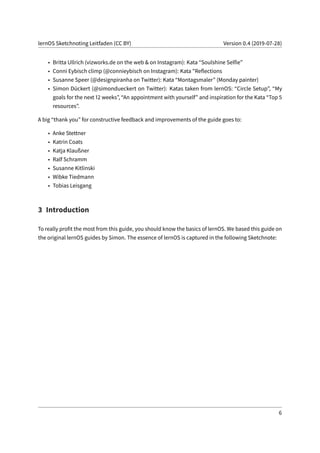 lernOS Sketchnoting Leitfaden (CC BY) Version 0.4 (2019-07-28)
• Britta Ullrich (vizworks.de on the web & on Instagram): Kata “Soulshine Selfie”
• Conni Eybisch climp (@connieybisch on Instagram): Kata "Reflections
• Susanne Speer (@designpiranha on Twitter): Kata “Montagsmaler” (Monday painter)
• Simon Dückert (@simondueckert on Twitter): Katas taken from lernOS: “Circle Setup”, “My
goals for the next 12 weeks”, “An appointment with yourself” and inspiration for the Kata “Top 5
resources”.
A big “thank you” for constructive feedback and improvements of the guide goes to:
• Anke Stettner
• Katrin Coats
• Katja Klaußner
• Ralf Schramm
• Susanne Kitlinski
• Wibke Tiedmann
• Tobias Leisgang
3 Introduction
To really profit the most from this guide, you should know the basics of lernOS. We based this guide on
the original lernOS guides by Simon. The essence of lernOS is captured in the following Sketchnote:
6
 