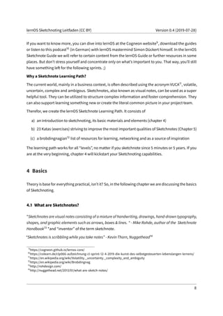 lernOS Sketchnoting Leitfaden (CC BY) Version 0.4 (2019-07-28)
If you want to know more, you can dive into lernOS at the Cogneon website9, download the guides
or listen to this podcast10 (in German) with lernOS mastermind Simon Dückert himself. In the lernOS
Sketchnote Guide we will refer to certain content from the lernOS Guide or further resources in some
places. But don’t stress yourself and concentrate only on what’s important to you. That way, you’ll still
have something left for the following sprints. ;)
Why a Sketchnote Learning Path?
The current world, mainly in a business context, is often described using the acronym VUCA11, volatile,
uncertain, complex and ambigous. Sketchnotes, also known as visual notes, can be used as a super
helpful tool. They can be utilized to structure complex information and foster comprehension. They
can also support learning something new or create the literal common picture in your project team.
Therefor, we create the lernOS Sketchnote Learning Path. It consists of
a) an introduction to sketchnoting, its basic materials and elements (chapter 4)
b) 23 Katas (exercises) striving to improve the most important qualities of Sketchnotes (Chapter 5)
(c) a brobdingnagian12 list of resources for learning, networking and as a source of inspiration
The learning path works for all “levels”, no matter if you sketchnote since 5 minutes or 5 years. If you
are at the very beginning, chapter 4 will kickstart your Sketchnoting capabilities.
4 Basics
Theory is base for everything practical, isn’t it? So, in the following chapter we are discussing the basics
of Sketchnoting.
4.1 What are Sketchnotes?
"Sketchnotes are visual notes consisting of a mixture of handwriting, drawings, hand-drawn typography,
shapes, and graphic elements such as arrows, boxes & lines. " - Mike Rohde, author of the Sketchnote
Handbook13 *and “inventor” of the term sketchnote.
“Sketchnotes is scribbling while you take notes” - Kevin Thorn, Nuggethead14
9
https://cogneon.github.io/lernos-core/
10
https://colearn.de/clp066-aufzeichnung-cl-sprint-12-4-2019-die-kunst-des-selbstgesteuerten-lebenslangen-lernens/
11
https://en.wikipedia.org/wiki/Volatility,_uncertainty,_complexity_and_ambiguity
12
https://en.wikipedia.org/wiki/Brobdingnag
13
http://rohdesign.com/
14
http://nuggethead.net/2013/01/what-are-sketch-notes/
8
 