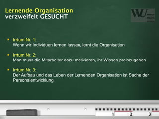 Lernende Organisation
verzweifelt GESUCHT


   Irrtum Nr. 1:
    Wenn wir Individuen lernen lassen, lernt die Organisation

   Irrtum Nr. 2:
    Man muss die Mitarbeiter dazu motivieren, ihr Wissen preiszugeben

   Irrtum Nr. 3:
    Der Aufbau und das Leben der Lernenden Organisation ist Sache der
    Personalentwicklung
 
