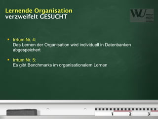 Lernende Organisation
verzweifelt GESUCHT


   Irrtum Nr. 4:
    Das Lernen der Organisation wird individuell in Datenbanken
    abgespeichert

   Irrtum Nr. 5:
    Es gibt Benchmarks im organisationalem Lernen
 