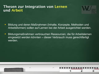 Thesen zur Integration von Lernen
und Arbeit


   Bildung und deren Maßnahmen (Inhalte, Konzepte, Methoden und
    Arbeitsformen) sollen auf Lernen bei der Arbeit ausgerichtet werden.

   Bildungsmaßnahmen verbrauchen Ressourcen, die für Arbeitslernen
    eingesetzt werden könnten – dieser Verbrauch muss gerechtfertigt
    werden.
 