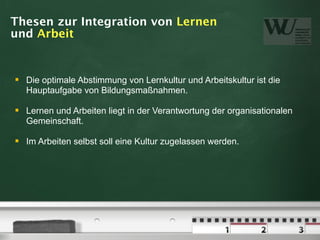 Thesen zur Integration von Lernen
und Arbeit


   Die optimale Abstimmung von Lernkultur und Arbeitskultur ist die
    Hauptaufgabe von Bildungsmaßnahmen.

   Lernen und Arbeiten liegt in der Verantwortung der organisationalen
    Gemeinschaft.

   Im Arbeiten selbst soll eine Kultur zugelassen werden.
 