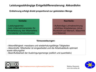 Markus Hammele
www.let-online.de
https://creativecommons.org/licenses/by/4.0/deed.de
Vorteile:
- Leistungsanreiz
- kein Unternehmensrisiko für
Minderleistung des Mitarbeiters
- Konstante Lohnstückkosten
Leistungsabhängige Entgeltdifferenzierung: Akkordlohn
Entlohnung erfolgt direkt proportional zur geleisteten Menge
Nachteile:
- Aufwendige Lohnabrechnung
- erhöhtes Arbeitstempo (ohne
Rücksicht auf Mensch, Maschine
und Material)
Voraussetzungen:
- Akkordfähigkeit: messbare und wiederholungsfähige Tätigkeiten
- Akkordreife: Mitarbeiter ist eingearbeitet und die Arbeitsabläufe optimiert
sowie störungsfrei
- Beeinflußbarkeit der Ausbringungsmenge (zeitlich und quantitativ)
 