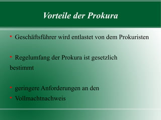 Vorteile der Prokura


Geschäftsführer wird entlastet von dem Prokuristen



Regelumfang der Prokura ist gesetzlich

bestimmt


geringere Anforderungen an den



Vollmachtnachweis

 