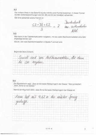 5.2
  Die mittlere Weite in der Zelle F2 wurde mithilfe einer Formel berechnet. ln dieser Forrnel
  wurden zellenbezeichnungen wie c2, D2 und E2 als variablen verwendet.
  Gib eine passende solche Formel an.
                                  q. ,.q




                          C2+)2+ EL
                                                                    J*rt-rüril{
                              3
                                                     =i              htu)- aÄt'fu,rÄ,"/*

5.3
                                                                             /tW
 Man kann in der Tabellenkalkulation vorgeben, mit wie vielen Nachkommastellen eine Zahl
 angezeigt werden soll.
 Gib an, wie viele Nachkommastellen in Spalte F sinnvoll sind.




 Begründe deine Antwort.




5.4
 Die Sportlehrerin sagt: ,,Sara ist die'beste Weitspringerin der Klasse." Marc protestiert:
 ,,Nein, Anna ist viel besser."

 Nenne ein Argument dafür, dass Anna die beste Weitspringerin der Klasse ist.




                                           L8-M-B
 