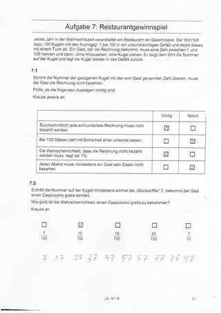 Aufgab e 7: Restaurantgewinnspiel
 Jedes Jahr in der Weihnachtszeit veranstaltet ein Restaurant ein Gewinnspiel, Der Wifi füllt
 dazu 100 Kugeln mit den Numn&qrn 1 bis 100 in ein undurchsichtiges Gefäß und deckt dieses
 mit einem Tuch ab. Ein Gast, der die Rechnung bekommt, muss eine Zahl zwischen 1 und
 100 nennen und dann, ohne hinzusehen, eine Kugel ziehen. Er zeigt dem Wirt die Nummer
 auf der Kugel und legt die Kugel wieder in das Gefäß zurück.


7.1
 Stimmt die Nummer der gezogenen Kugel mit der vom Gast genannten Zahl überein, muss
 der Gast die Rechnung nicht bezahlen.
 Prüfe, ob die folgenden Aussagen richtig sind.
 Kreuzejeweils an.



                                                                      richtig       falsch

      Durchschnittlich jede einhunderlste Rechnung muss nicht
      bezahlt werden.                                                   tr               n
      Bei 100 Gästen darJ mit Sicherheit einer umsonst essen.
                                                                        u                tr
      Die Wahrscheinlichkeit, dass die Rechnung nicht bezahlt
      werden rnuss, liegt bei 1%.                                      EI                tr
      Jeden Abend muss mindestens ein Gast sein Essen nicht
      bezahlen.                                                        tr            EI

7.2
Enthält die Nummer auf der Kugel mindestens einmal die ,,Glücksziffer" 7, bekommt der Gast
einen Cappuccino gratis serviert,
wie groß ist die wahrscheinlichkeit, einen cappuccino gratis zu bekommen?
Kreuze an,



       T                   R                  n                  u                 tr
        710                                   '19                20                  7
       100                100                 100               100                 10




       1 ta             21 17 +1r fi                      f?       77 1i          ,17




                                         L8-M-B                                          11
 