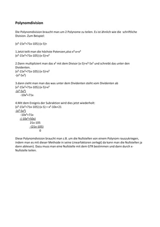 Polynomdivision

Die Polynomdivision braucht man um 2 Polynome zu teilen. Es ist ähnlich wie die schriftliche
Division. Zum Beispiel:

(x³-15x²+71x-105):(x-5)=

1.Jetzt teilt man die höchste Potenzen,also x³:x=x²
(x³-15x²+71x-105):(x-5)=x²

2.Dann multipliziert man das x² mit dem Divisor (x-5)=x³-5x² und schreibt das unter den
Dividenten.
(x³-15x²+71x-105):(x-5)=x²
-(x³-5x²)

3.dann zieht man man das was unter dem Dividenten steht vom Dividenten ab
(x³-15x²+71x-105):(x-5)=x²
-(x³-5x²)
     -10x²+71x

4.Mit dem Ereignis der Subraktion wird dies jetzt wiederholt:
(x³-15x²+71x-105):(x-5) = x²-10x+21
-(x³-5x²)
     -10x²+71x
    -(-10x²+50x)
            21x-105
            -(21x-105)
                   0

Diese Polynomdivision braucht man z.B. um die Nullstellen von einem Polynom rauszukriegen,
indem man es mit dieser Methode in seine Linearfaktoren zerlegt( da kann man die Nullstellen ja
dann ablesen). Dazu muss man eine Nullstelle mit dem GTR bestimmen und dann durch x-
Nullstelle teilen.
 