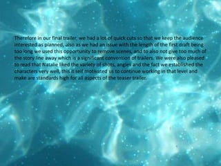 Therefore in our final trailer, we had a lot of quick cuts so that we keep the audience interested as planned, also as we had an issue with the length of the first draft being too long we used this opportunity to remove scenes, and to also not give too much of the story line away which is a significant convention of trailers. We were also pleased to read that Natalie liked the variety of shots, angles and the fact we established the characters very well, this it self motivated us to continue working in that level and make are standards high for all aspects of the teaser trailer.