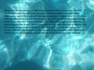 We found that the participants liked design A and D. When I questioned why they chose that design they said it was because it showed emotion and made them interested to watch the movie as it has mystery and does not give away the narrative. They also liked the fact that a male character was with the female character, showing romance, and yet with negative emotion. This makes them eager to know more as it places juxtaposition. It also clearly establishes who the main character (a female). This attracts our female target audience as they can relate to her as she is young and female. Therefore we decided to go for design B. As for the poster to be effective we need it to draw the audiences eyes and design B (and D) was the most favoured. 