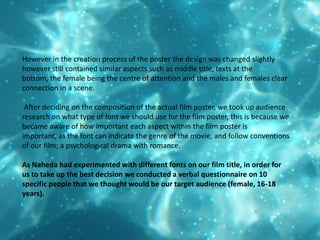 However in the creation process of the poster the design was changed slightly however still contained similar aspects such as middle title, texts at the bottom, the female being the centre of attention and the males and females clear connection in a scene. After deciding on the composition of the actual film poster, we took up audience research on what type of font we should use for the film poster, this is because we became aware of how important each aspect within the film poster is important, as the font can indicate the genre of the movie, and follow conventions of our film; a psychological drama with romance. As Naheda had experimented with different fonts on our film title, in order for us to take up the best decision we conducted a verbal questionnaire on 10 specific people that we thought would be our target audience (female, 16-18 years).