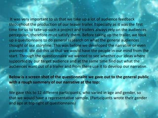  It was very important to us that we take up a lot of audience feedback throughout the production of our teaser trailer. Especially as it was the first time for us to take up such a project and trailers always rely on the audiences perception, therefore must satisfy them. Before taking up the trailer, we took up a questionnaire to do general research on what the general audiences thought of our storyline. This was before we developed the narrative or even planned it. We did this so that we would have the people in our mind from the start. Through the questionnaire we wanted to see whether our ideas where supported by our target audience and at the same time find out what the audiences want out of a trailer and from there use it to develop our narrative.Below is a screen shot of the questionnaire we gave out to the general public with a rough summery of our narrative at the top:We gave this to 12 different participants, who varied in age and gender, so that we would have a representative sample. (Participants wrote their gender and age at top right of questionnaire)