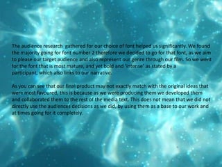 The audience research  gathered for our choice of font helped us significantly. We found the majority going for font number 2 therefore we decided to go for that font, as we aim to please our target audience and also represent our genre through our film. So we went for the font that is most mature, and yet bold and ‘intense’ as stated by a participant, which also links to our narrative.    As you can see that our final product may not exactly match with the original ideas that were most favoured, this is because as we were producing them we developed them and collaborated them to the rest of the media text. This does not mean that we did not directly use the audiences decisions as we did, by using them as a base to our work and at times going for it completely. 