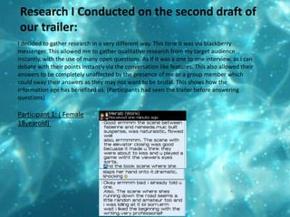 Research I Conducted on the second draft of our trailer:  I decided to gather research in a very different way. This time it was via blackberry messenger. This allowed me to gather qualitative research from my target audience instantly, with the use of many open questions. As if it was a one to one interview, as I can debate with their points instantly via the conversation like features. This also allowed their answers to be completely unaffected by the presence of me or a group member which could sway their answers as they may not want to be brutal. This shows how the information age has benefited us. (Participants had seen the trailer before answering questions) Participant 1: ( Female 18yearold) 