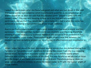 I asked this participant what she found was good and what was bad about it. She said that some scenes built suspense which is particularly good for us as a psychological drama should do so. Also she said that the elevator scene “played a game with the viewer’s eyes”. This was very pleasing to hear as in our first primary research participants did say that they would like to see a twist, and that is what the scene has achieved as stated by a typical member of our target audience. Also in our first primary research a participant stated that they want a shock, and this participant ( Merab) said that the book scene was dramatic and shocking, therefore showing that we have put our audience feedback into action as their preferences has been established in our trailer. These gathering also show a clear link between the research we took up before production, re-ensuring its effectiveness and importance to us.When I asked her about the bad, she stated several scenes that she disliked stating their “amateur or “un-professional” therefore distracting the viewer from the true meaning behind them. For example the nurse scene/ old lady scene and the scene where Fabienne was running in the middle of the road. This was helpful as we yet had an issue with the length of are trailer and wanted to cut it down. Therefore giving us ideas on what we can afford to remove, to allow the teaser trailer to fit with the typical length of teaser trailers.