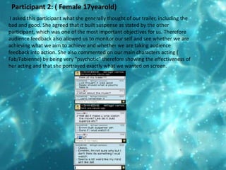 Participant 2: ( Female 17yearold) I asked this participant what she generally thought of our trailer, including the bad and good. She agreed that it built suspense as stated by the other participant, which was one of the most important objectives for us. Therefore audience feedback also allowed us to monitor our self and see whether we are achieving what we aim to achieve and whether we are taking audience feedback into action. She also commented on our main characters acting ( Fab/Fabienne) by being very “psychotic” therefore showing the effectiveness of her acting and that she portrayed exactly what we wanted on screen.