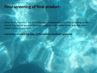 Final screening of final product: Once our final product; our film trailer was completed we did a final screening, where around 5 people of our possible target audience watched our trailer and then were asked a series of questions.  Look below to watch the video of the audience feedback I gathered: 